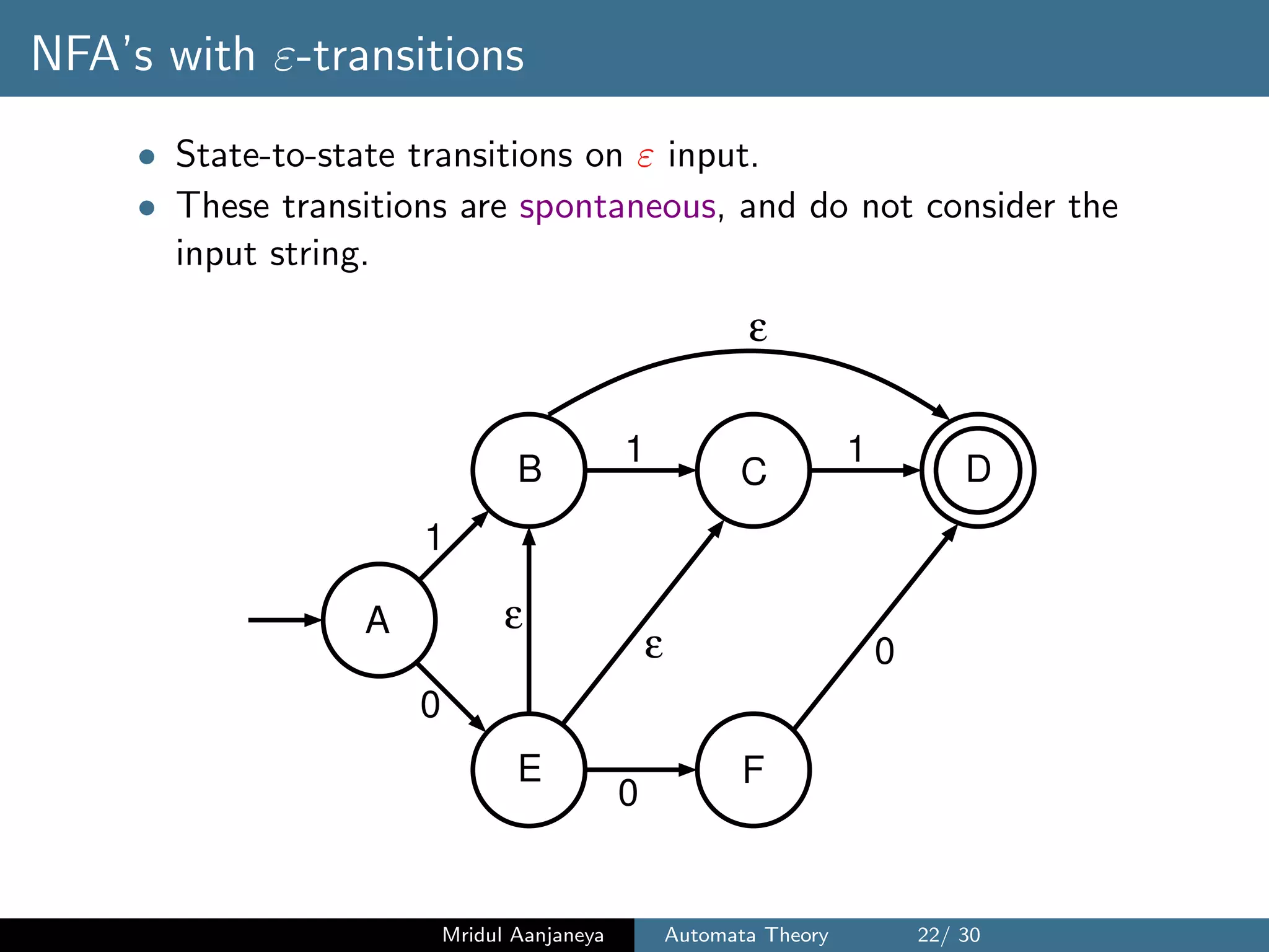 NFA’s with ε-transitions
• State-to-state transitions on ε input.
• These transitions are spontaneous, and do not consider the
input string.
0
0
1
1 1
ε
A
DCB
E F
0
ε
ε
Mridul Aanjaneya Automata Theory 22/ 30
 