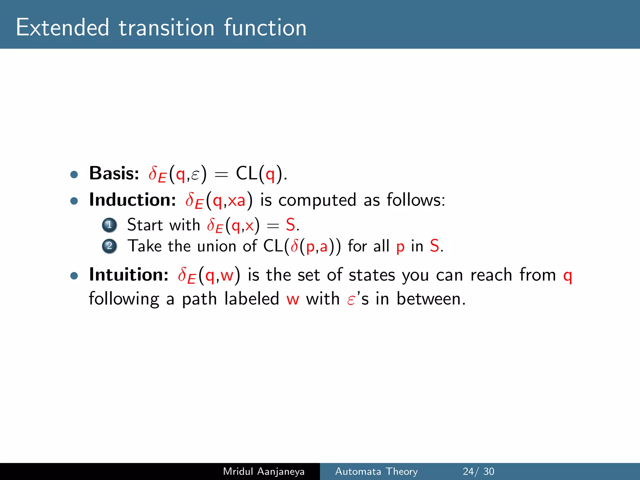 Extended transition function
• Basis: δE (q,ε) = CL(q).
• Induction: δE (q,xa) is computed as follows:
1 Start with δE (q,x) = S.
2 Take the union of CL(δ(p,a)) for all p in S.
• Intuition: δE (q,w) is the set of states you can reach from q
following a path labeled w with ε’s in between.
Mridul Aanjaneya Automata Theory 24/ 30
 