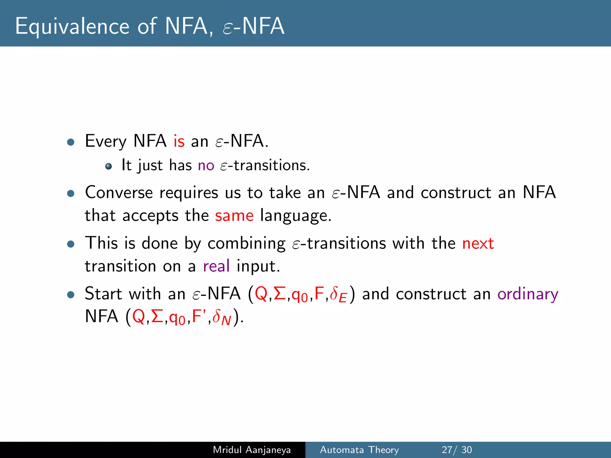 Equivalence of NFA, ε-NFA
• Every NFA is an ε-NFA.
It just has no ε-transitions.
• Converse requires us to take an ε-NFA and construct an NFA
that accepts the same language.
• This is done by combining ε-transitions with the next
transition on a real input.
• Start with an ε-NFA (Q,Σ,q0,F,δE ) and construct an ordinary
NFA (Q,Σ,q0,F’,δN).
Mridul Aanjaneya Automata Theory 27/ 30
 