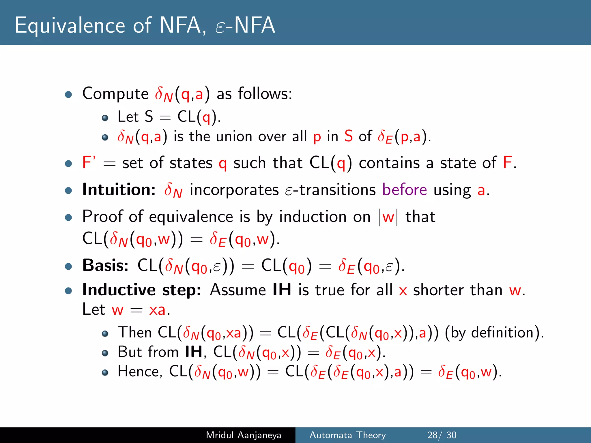 Equivalence of NFA, ε-NFA
• Compute δN(q,a) as follows:
Let S = CL(q).
δN (q,a) is the union over all p in S of δE (p,a).
• F’ = set of states q such that CL(q) contains a state of F.
• Intuition: δN incorporates ε-transitions before using a.
• Proof of equivalence is by induction on |w| that
CL(δN(q0,w)) = δE (q0,w).
• Basis: CL(δN(q0,ε)) = CL(q0) = δE (q0,ε).
• Inductive step: Assume IH is true for all x shorter than w.
Let w = xa.
Then CL(δN (q0,xa)) = CL(δE (CL(δN (q0,x)),a)) (by deﬁnition).
But from IH, CL(δN (q0,x)) = δE (q0,x).
Hence, CL(δN (q0,w)) = CL(δE (δE (q0,x),a)) = δE (q0,w).
Mridul Aanjaneya Automata Theory 28/ 30
 