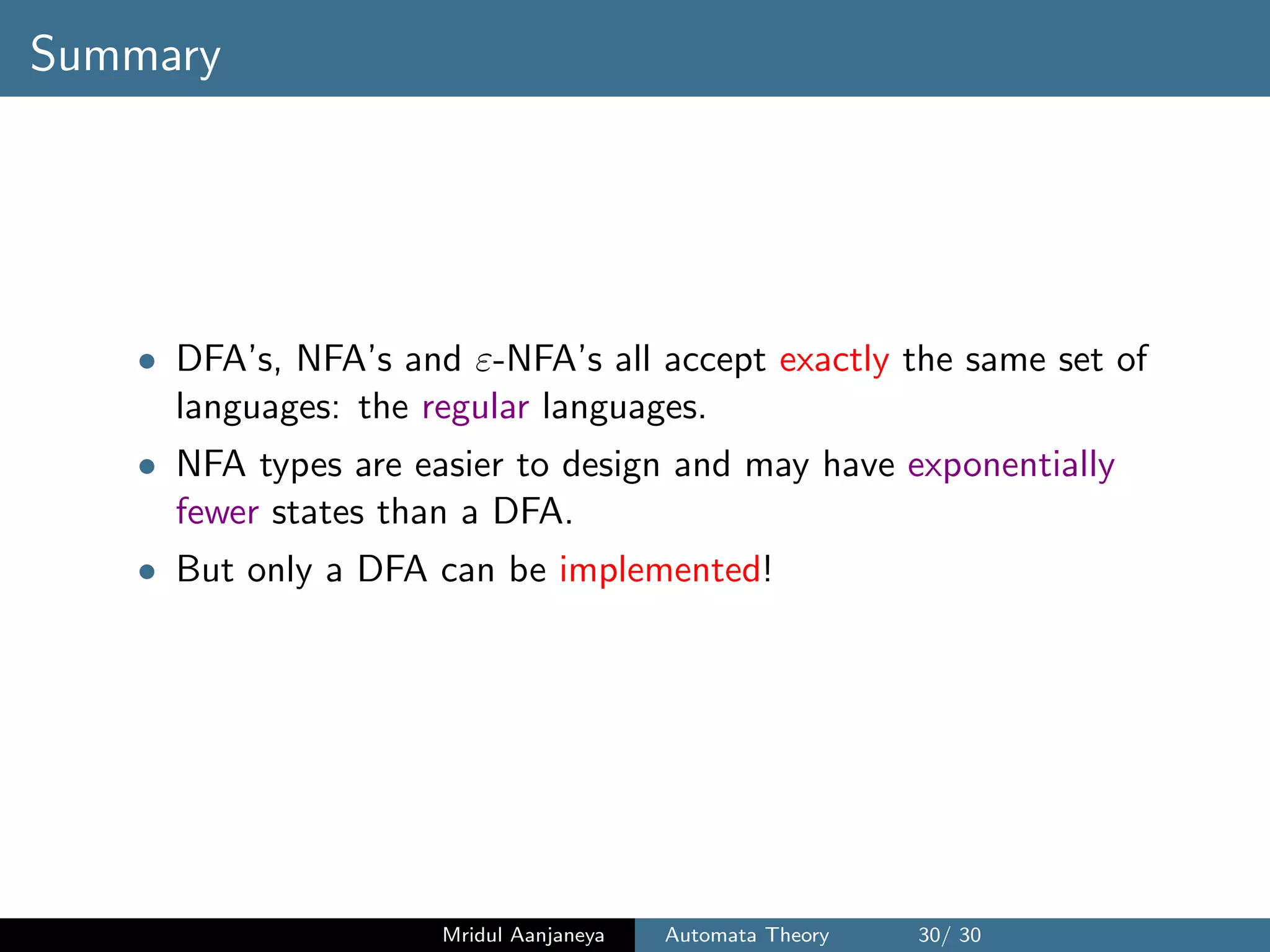 Summary
• DFA’s, NFA’s and ε-NFA’s all accept exactly the same set of
languages: the regular languages.
• NFA types are easier to design and may have exponentially
fewer states than a DFA.
• But only a DFA can be implemented!
Mridul Aanjaneya Automata Theory 30/ 30
 