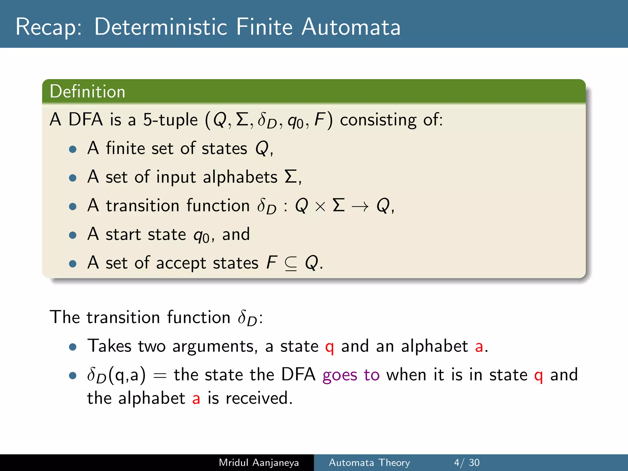 Recap: Deterministic Finite Automata
Deﬁnition
A DFA is a 5-tuple (Q, Σ, δD, q0, F) consisting of:
• A ﬁnite set of states Q,
• A set of input alphabets Σ,
• A transition function δD : Q × Σ → Q,
• A start state q0, and
• A set of accept states F ⊆ Q.
The transition function δD:
• Takes two arguments, a state q and an alphabet a.
• δD(q,a) = the state the DFA goes to when it is in state q and
the alphabet a is received.
Mridul Aanjaneya Automata Theory 4/ 30
 