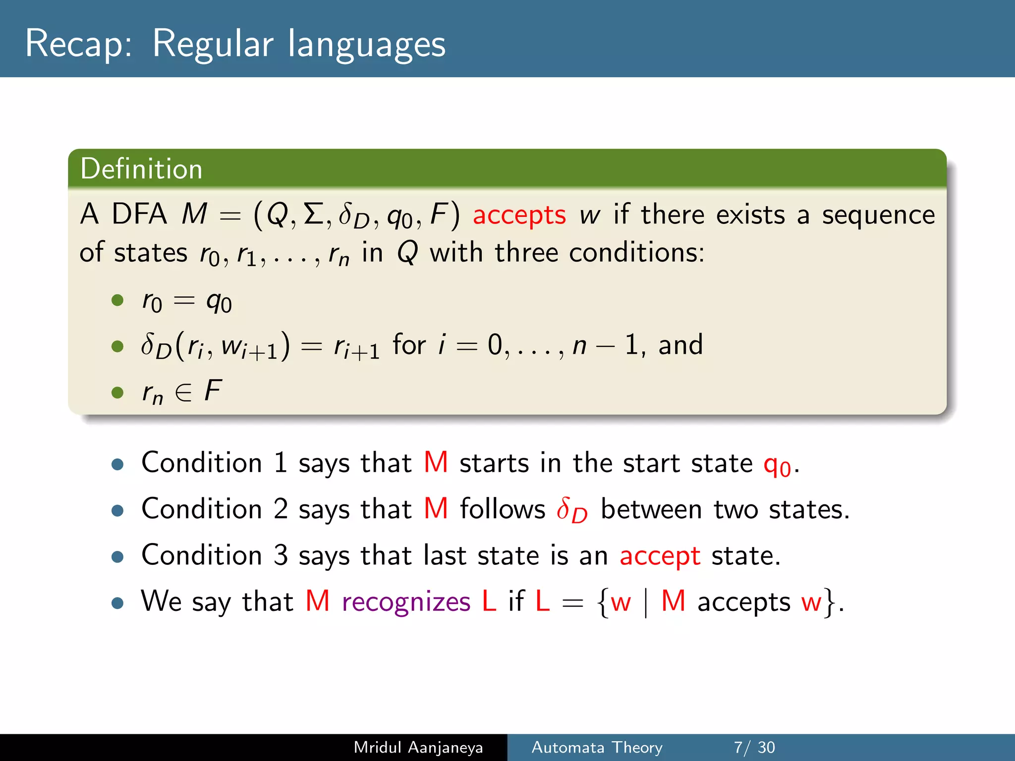 Recap: Regular languages
Deﬁnition
A DFA M = (Q, Σ, δD, q0, F) accepts w if there exists a sequence
of states r0, r1, . . . , rn in Q with three conditions:
• r0 = q0
• δD(ri , wi+1) = ri+1 for i = 0, . . . , n − 1, and
• rn ∈ F
• Condition 1 says that M starts in the start state q0.
• Condition 2 says that M follows δD between two states.
• Condition 3 says that last state is an accept state.
• We say that M recognizes L if L = {w | M accepts w}.
Mridul Aanjaneya Automata Theory 7/ 30
 