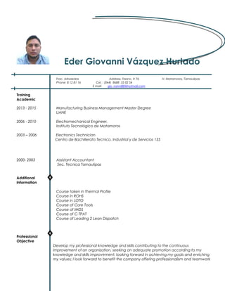 Eder Giovanni Vázquez Hurtado
Frac. Arboledas Address, Fresno, # 76 H. Matamoros, Tamaulipas
Phone: 8 12 81 16 Cel. : (044) 8688 35 02 54
E mail: gio_vanni88@hotmail.com
Training
Academic
2013 - 2015 Manufacturing Business Management Master Degree
UANE
2006 - 2010 Electromechanical Engineer,
Instituto Tecnológico de Matamoros
2003 – 2006 Electronics Technician
Centro de Bachillerato Tecnico, Industrial y de Servicios 135
2000- 2003 Assistant Accountant
Sec. Tecnica Tamaulipas
Additional
Information
Course taken in Thermal Profile
Course in ROHS
Course in LOTO
Course of Core Tools
Course of IMDS
Course of C-TPAT
Course of Leading 2 Lean Dispatch
Professional
Objective
Develop my professional knowledge and skills contributing to the continuous
improvement of an organization, seeking an adequate promotion according to my
knowledge and skills improvement; looking forward in achieving my goals and enriching
my values; I look forward to benefit the company offering professionalism and teamwork
 