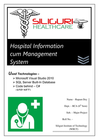 Hospital Information
cum Management
System
Used Technologies –
 Microsoft Visual Studio 2010
 SQL Server Built-In Database
 Code behind – C#
(ASP.NET)
Name – Rupam Dey
Dept. – BCA (6th
Sem)
Sub. – Major Project
Roll No. – 11901212022
Siliguri Institute of Technology
(WBUT)
 