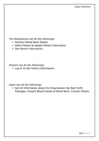 Siliguri Healthcare
11 | P a g e
The Receptionist can do the followings:
 Maintain Blood Bank Details
 Admit Patient & Update Patient Information
 Get Patient Information
Doctors can do the followings:
 Log In to Get Patient Information.
Users can do the followings:
 Get All Information about the Organization like Bed Tariff,
Packages, Present Blood Details of Blood Bank, Contact Details.
 