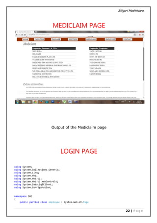 Siliguri Healthcare
22 | P a g e
MEDICLAIM PAGE
Output of the Mediclaim page
LOGIN PAGE
using System;
using System.Collections.Generic;
using System.Linq;
using System.Web;
using System.Web.UI;
using System.Web.UI.WebControls;
using System.Data.SqlClient;
using System.Configuration;
namespace SHC
{
public partial class employee : System.Web.UI.Page
 
