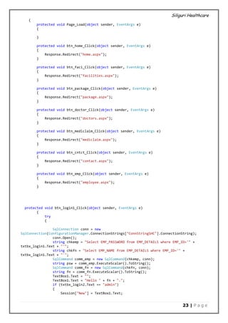 Siliguri Healthcare
23 | P a g e
{
protected void Page_Load(object sender, EventArgs e)
{
}
protected void btn_home_Click(object sender, EventArgs e)
{
Response.Redirect("home.aspx");
}
protected void btn_faci_Click(object sender, EventArgs e)
{
Response.Redirect("facilities.aspx");
}
protected void btn_package_Click(object sender, EventArgs e)
{
Response.Redirect("package.aspx");
}
protected void btn_doctor_Click(object sender, EventArgs e)
{
Response.Redirect("doctors.aspx");
}
protected void btn_mediclaim_Click(object sender, EventArgs e)
{
Response.Redirect("mediclaim.aspx");
}
protected void btn_cntct_Click(object sender, EventArgs e)
{
Response.Redirect("contact.aspx");
}
protected void btn_emp_Click(object sender, EventArgs e)
{
Response.Redirect("employee.aspx");
}
protected void btn_login1_Click(object sender, EventArgs e)
{
try
{
SqlConnection conn = new
SqlConnection(ConfigurationManager.ConnectionStrings["ConnStringSHC"].ConnectionString);
conn.Open();
string chkemp = "Select EMP_PASSWORD from EMP_DETAILS where EMP_ID='" +
txtbx_login1.Text + "'";
string chkfn = "Select EMP_NAME from EMP_DETAILS where EMP_ID='" +
txtbx_login1.Text + "'";
SqlCommand comm_emp = new SqlCommand(chkemp, conn);
string psw = comm_emp.ExecuteScalar().ToString();
SqlCommand comm_fn = new SqlCommand(chkfn, conn);
string fn = comm_fn.ExecuteScalar().ToString();
TextBox1.Text = "";
TextBox1.Text = "Hello " + fn + ".";
if (txtbx_login2.Text == "admin")
{
Session["New"] = TextBox1.Text;
 