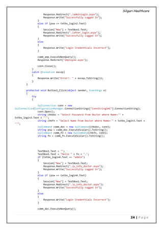 Siliguri Healthcare
24 | P a g e
Response.Redirect("./adminlogin.aspx");
Response.Write("Successfully Logged In");
}
else if (psw == txtbx_login2.Text)
{
Session["New"] = TextBox1.Text;
Response.Redirect("./after_login.aspx");
Response.Write("Successfully Logged In");
}
else
{
Response.Write("Login Credenttials Incorrect");
}
comm_emp.ExecuteNonQuery();
Response.Redirect("employee.aspx");
conn.Close();
}
catch (Exception excep)
{
Response.Write("Error!: " + excep.ToString());
}
}
protected void Button1_Click(object sender, EventArgs e)
{
try
{
SqlConnection conn = new
SqlConnection(ConfigurationManager.ConnectionStrings["ConnStringSHC"].ConnectionString);
conn.Open();
string chkdoc = "Select Password from Doctor where Name='" +
txtbx_login3.Text + "'";
string chkfn = "Select Name from Doctor where Name='" + txtbx_login3.Text +
"'";
SqlCommand comm_doc = new SqlCommand(chkdoc, conn);
string psw = comm_doc.ExecuteScalar().ToString();
SqlCommand comm_fn = new SqlCommand(chkfn, conn);
string fn = comm_fn.ExecuteScalar().ToString();
TextBox1.Text = "";
TextBox1.Text = "Hello " + fn + ".";
if (txtbx_login4.Text == "admin")
{
Session["New"] = TextBox1.Text;
Response.Redirect("./p_info_doctor.aspx");
Response.Write("Successfully Logged In");
}
else if (psw == txtbx_login4.Text)
{
Session["New"] = TextBox1.Text;
Response.Redirect("./p_info_doctor.aspx");
Response.Write("Successfully Logged In");
}
else
{
Response.Write("Login Credenttials Incorrect");
}
comm_doc.ExecuteNonQuery();
 