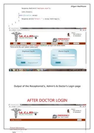 Siliguri Healthcare
25 | P a g e
Response.Redirect("employee.aspx");
conn.Close();
}
catch (Exception excep)
{
Response.Write("Error!: " + excep.ToString());
}
}
}
}
Output of the Receptionist’s, Admin’s & Doctor’s Login page
AFTER DOCTOR LOGIN
 