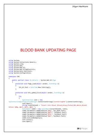 Siliguri Healthcare
28 | P a g e
BLOOD BANK UPDATING PAGE
using System;
using System.Collections.Generic;
using System.Linq;
using System.Web;
using System.Web.UI;
using System.Web.UI.WebControls;
using System.Data.SqlClient;
using System.Configuration;
namespace SHC
{
public partial class bb_details : System.Web.UI.Page
{
protected void Page_Load(object sender, EventArgs e)
{
lbl_dt.Text = DateTime.Now.ToString();
}
protected void btn_upbbd_Click(object sender, EventArgs e)
{
try
{
SqlConnection conn = new
SqlConnection(ConfigurationManager.ConnectionStrings["ConnStringSHC"].ConnectionString);
conn.Open();
string insertblood1 = "Insert Into Blood (Blood_Group,Plated,RBC,Whole_Blood)
Values (@bg, @plt, @rbc, @wb) ";
SqlCommand comm1 = new SqlCommand(insertblood1, conn);
comm1.Parameters.AddWithValue("@bg", lbl_bbd4.Text);
comm1.Parameters.AddWithValue("@plt", TextBox1.Text);
comm1.Parameters.AddWithValue("@rbc", TextBox2.Text);
comm1.Parameters.AddWithValue("@wb", TextBox3.Text);
comm1.ExecuteNonQuery();
conn.Close();
conn.Open();
 
