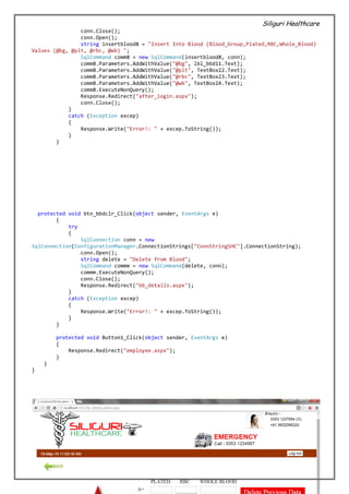 Siliguri Healthcare
30 | P a g e
conn.Close();
conn.Open();
string insertblood8 = "Insert Into Blood (Blood_Group,Plated,RBC,Whole_Blood)
Values (@bg, @plt, @rbc, @wb) ";
SqlCommand comm8 = new SqlCommand(insertblood8, conn);
comm8.Parameters.AddWithValue("@bg", lbl_bbd11.Text);
comm8.Parameters.AddWithValue("@plt", TextBox22.Text);
comm8.Parameters.AddWithValue("@rbc", TextBox23.Text);
comm8.Parameters.AddWithValue("@wb", TextBox24.Text);
comm8.ExecuteNonQuery();
Response.Redirect("after_login.aspx");
conn.Close();
}
catch (Exception excep)
{
Response.Write("Error!: " + excep.ToString());
}
}
protected void btn_bbdclr_Click(object sender, EventArgs e)
{
try
{
SqlConnection conn = new
SqlConnection(ConfigurationManager.ConnectionStrings["ConnStringSHC"].ConnectionString);
conn.Open();
string delete = "Delete from Blood";
SqlCommand commm = new SqlCommand(delete, conn);
commm.ExecuteNonQuery();
conn.Close();
Response.Redirect("bb_details.aspx");
}
catch (Exception excep)
{
Response.Write("Error!: " + excep.ToString());
}
}
protected void Button1_Click(object sender, EventArgs e)
{
Response.Redirect("employee.aspx");
}
}
}
 