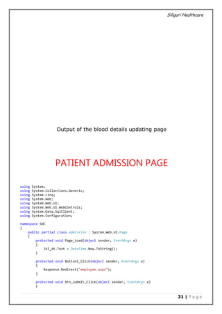 Siliguri Healthcare
31 | P a g e
Output of the blood details updating page
PATIENT ADMISSION PAGE
using System;
using System.Collections.Generic;
using System.Linq;
using System.Web;
using System.Web.UI;
using System.Web.UI.WebControls;
using System.Data.SqlClient;
using System.Configuration;
namespace SHC
{
public partial class admission : System.Web.UI.Page
{
protected void Page_Load(object sender, EventArgs e)
{
lbl_dt.Text = DateTime.Now.ToString();
}
protected void Button1_Click(object sender, EventArgs e)
{
Response.Redirect("employee.aspx");
}
protected void btn_submit_Click(object sender, EventArgs e)
{
 