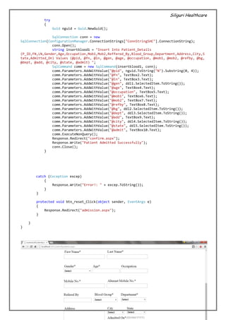 Siliguri Healthcare
32 | P a g e
try
{
Guid nguid = Guid.NewGuid();
SqlConnection conn = new
SqlConnection(ConfigurationManager.ConnectionStrings["ConnStringSHC"].ConnectionString);
conn.Open();
string insertblood1 = "Insert Into Patient_Details
(P_ID,FN,LN,Gender,Age,Occupation,Mob1,Mob2,Reffered_By,Blood_Group,Department,Address,City,S
tate,Admitted_On) Values (@pid, @fn, @ln, @gen, @age, @occupation, @mob1, @mob2, @refby, @bg,
@dept, @add, @city, @state, @admit) ";
SqlCommand comm = new SqlCommand(insertblood1, conn);
comm.Parameters.AddWithValue("@pid", nguid.ToString("N").Substring(0, 4));
comm.Parameters.AddWithValue("@fn", TextBox2.Text);
comm.Parameters.AddWithValue("@ln", TextBox3.Text);
comm.Parameters.AddWithValue("@gen", ddl1.SelectedItem.ToString());
comm.Parameters.AddWithValue("@age", TextBox4.Text);
comm.Parameters.AddWithValue("@occupation", TextBox5.Text);
comm.Parameters.AddWithValue("@mob1", TextBox6.Text);
comm.Parameters.AddWithValue("@mob2", TextBox7.Text);
comm.Parameters.AddWithValue("@refby", TextBox8.Text);
comm.Parameters.AddWithValue("@bg", ddl2.SelectedItem.ToString());
comm.Parameters.AddWithValue("@dept", ddl3.SelectedItem.ToString());
comm.Parameters.AddWithValue("@add", TextBox9.Text);
comm.Parameters.AddWithValue("@city", ddl4.SelectedItem.ToString());
comm.Parameters.AddWithValue("@state", ddl5.SelectedItem.ToString());
comm.Parameters.AddWithValue("@admit", TextBox10.Text);
comm.ExecuteNonQuery();
Response.Redirect("confirm.aspx");
Response.Write("Patient Admitted Successfully");
conn.Close();
}
catch (Exception excep)
{
Response.Write("Error!: " + excep.ToString());
}
}
protected void btn_reset_Click(object sender, EventArgs e)
{
Response.Redirect("admission.aspx");
}
}
}
 