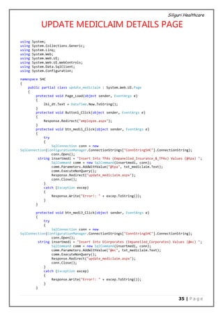 Siliguri Healthcare
35 | P a g e
UPDATE MEDICLAIM DETAILS PAGE
using System;
using System.Collections.Generic;
using System.Linq;
using System.Web;
using System.Web.UI;
using System.Web.UI.WebControls;
using System.Data.SqlClient;
using System.Configuration;
namespace SHC
{
public partial class update_mediclaim : System.Web.UI.Page
{
protected void Page_Load(object sender, EventArgs e)
{
lbl_dt.Text = DateTime.Now.ToString();
}
protected void Button1_Click(object sender, EventArgs e)
{
Response.Redirect("employee.aspx");
}
protected void btn_medi1_Click(object sender, EventArgs e)
{
try
{
SqlConnection conn = new
SqlConnection(ConfigurationManager.ConnectionStrings["ConnStringSHC"].ConnectionString);
conn.Open();
string insertmedi = "Insert Into TPAs (Empanelled_Insurance_&_TPAs) Values (@tpa) ";
SqlCommand comm = new SqlCommand(insertmedi, conn);
comm.Parameters.AddWithValue("@tpa", txt_mediclaim.Text);
comm.ExecuteNonQuery();
Response.Redirect("update_mediclaim.aspx");
conn.Close();
}
catch (Exception excep)
{
Response.Write("Error!: " + excep.ToString());
}
}
protected void btn_medi3_Click(object sender, EventArgs e)
{
try
{
SqlConnection conn = new
SqlConnection(ConfigurationManager.ConnectionStrings["ConnStringSHC"].ConnectionString);
conn.Open();
string insertmedi = "Insert Into ECorporates (Empanelled_Corporates) Values (@ec) ";
SqlCommand comm = new SqlCommand(insertmedi, conn);
comm.Parameters.AddWithValue("@ec", txt_mediclaim.Text);
comm.ExecuteNonQuery();
Response.Redirect("update_mediclaim.aspx");
conn.Close();
}
catch (Exception excep)
{
Response.Write("Error!: " + excep.ToString());
}
}
 