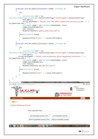 Siliguri Healthcare
36 | P a g e
protected void btn_medi2_Click(object sender, EventArgs e)
{
try
{
SqlConnection conn = new
SqlConnection(ConfigurationManager.ConnectionStrings["ConnStringSHC"].ConnectionString);
conn.Open();
string deletemedi = "Delete from TPAs Where Empanelled_Insurance_&_TPAs ='" +
txt_mediclaim.Text + "'";
SqlCommand commm = new SqlCommand(deletemedi, conn);
commm.ExecuteNonQuery();
conn.Close();
Response.Redirect("update_mediclaim.aspx");
}
catch (Exception excep)
{
Response.Write("Error!: " + excep.ToString());
}
}
protected void btn_medi4_Click(object sender, EventArgs e)
{
try
{
SqlConnection conn = new
SqlConnection(ConfigurationManager.ConnectionStrings["ConnStringSHC"].ConnectionString);
conn.Open();
string deletemedi = "Delete from ECorporates Where Empanelled_Corporates ='" +
txt_mediclaim.Text + "'";
SqlCommand commm = new SqlCommand(deletemedi, conn);
commm.ExecuteNonQuery();
conn.Close();
Response.Redirect("emp_add_del.aspx");
}
catch (Exception excep)
{
Response.Write("Error!: " + excep.ToString());
}
}
}
}
 