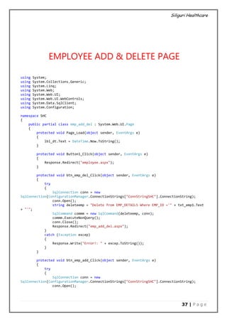 Siliguri Healthcare
37 | P a g e
EMPLOYEE ADD & DELETE PAGE
using System;
using System.Collections.Generic;
using System.Linq;
using System.Web;
using System.Web.UI;
using System.Web.UI.WebControls;
using System.Data.SqlClient;
using System.Configuration;
namespace SHC
{
public partial class emp_add_del : System.Web.UI.Page
{
protected void Page_Load(object sender, EventArgs e)
{
lbl_dt.Text = DateTime.Now.ToString();
}
protected void Button1_Click(object sender, EventArgs e)
{
Response.Redirect("employee.aspx");
}
protected void btn_emp_del_Click(object sender, EventArgs e)
{
try
{
SqlConnection conn = new
SqlConnection(ConfigurationManager.ConnectionStrings["ConnStringSHC"].ConnectionString);
conn.Open();
string deleteemp = "Delete from EMP_DETAILS Where EMP_ID ='" + txt_emp1.Text
+ "'";
SqlCommand commm = new SqlCommand(deleteemp, conn);
commm.ExecuteNonQuery();
conn.Close();
Response.Redirect("emp_add_del.aspx");
}
catch (Exception excep)
{
Response.Write("Error!: " + excep.ToString());
}
}
protected void btn_emp_add_Click(object sender, EventArgs e)
{
try
{
SqlConnection conn = new
SqlConnection(ConfigurationManager.ConnectionStrings["ConnStringSHC"].ConnectionString);
conn.Open();
 