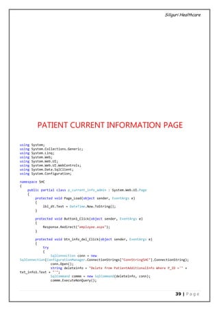 Siliguri Healthcare
39 | P a g e
PATIENT CURRENT INFORMATION PAGE
using System;
using System.Collections.Generic;
using System.Linq;
using System.Web;
using System.Web.UI;
using System.Web.UI.WebControls;
using System.Data.SqlClient;
using System.Configuration;
namespace SHC
{
public partial class p_current_info_admin : System.Web.UI.Page
{
protected void Page_Load(object sender, EventArgs e)
{
lbl_dt.Text = DateTime.Now.ToString();
}
protected void Button1_Click(object sender, EventArgs e)
{
Response.Redirect("employee.aspx");
}
protected void btn_info_del_Click(object sender, EventArgs e)
{
try
{
SqlConnection conn = new
SqlConnection(ConfigurationManager.ConnectionStrings["ConnStringSHC"].ConnectionString);
conn.Open();
string deleteinfo = "Delete from PatientAdditionalInfo Where P_ID ='" +
txt_info1.Text + "'";
SqlCommand commm = new SqlCommand(deleteinfo, conn);
commm.ExecuteNonQuery();
 