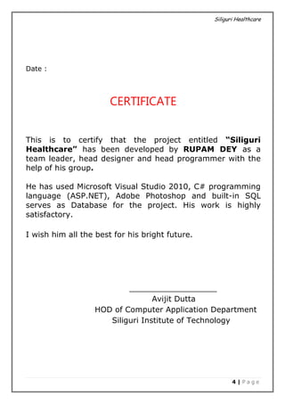 Siliguri Healthcare
4 | P a g e
Date :
CERTIFICATE
This is to certify that the project entitled “Siliguri
Healthcare” has been developed by RUPAM DEY as a
team leader, head designer and head programmer with the
help of his group.
He has used Microsoft Visual Studio 2010, C# programming
language (ASP.NET), Adobe Photoshop and built-in SQL
serves as Database for the project. His work is highly
satisfactory.
I wish him all the best for his bright future.
__________________
Avijit Dutta
HOD of Computer Application Department
Siliguri Institute of Technology
 