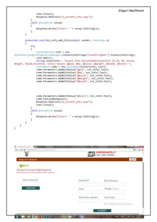 Siliguri Healthcare
40 | P a g e
conn.Close();
Response.Redirect("p_current_info.aspx");
}
catch (Exception excep)
{
Response.Write("Error!: " + excep.ToString());
}
}
protected void btn_info_add_Click(object sender, EventArgs e)
{
try
{
SqlConnection conn = new
SqlConnection(ConfigurationManager.ConnectionStrings["ConnStringSHC"].ConnectionString);
conn.Open();
string insertinfo = "Insert Into PatientAdditionalInfo (P_ID, BP, Pulse,
Weight, Blood_Allotted, Tests) Values (@pid, @bp, @pulse, @weight, @blood, @tests) ";
SqlCommand comm = new SqlCommand(insertinfo, conn);
comm.Parameters.AddWithValue("@pid", txt_info2.Text);
comm.Parameters.AddWithValue("@bp", txt_info3.Text);
comm.Parameters.AddWithValue("@pulse", txt_info4.Text);
comm.Parameters.AddWithValue("@weight", txt_info5.Text);
comm.Parameters.AddWithValue("@blood", txt_info6.Text);
comm.Parameters.AddWithValue("@tests", txt_info7.Text);
comm.ExecuteNonQuery();
Response.Redirect("p_current_info.aspx");
conn.Close();
}
catch (Exception excep)
{
Response.Write("Error!: " + excep.ToString());
}
}
}
}
 