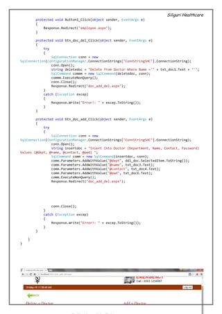 Siliguri Healthcare
42 | P a g e
protected void Button1_Click(object sender, EventArgs e)
{
Response.Redirect("employee.aspx");
}
protected void btn_doc_del_Click(object sender, EventArgs e)
{
try
{
SqlConnection conn = new
SqlConnection(ConfigurationManager.ConnectionStrings["ConnStringSHC"].ConnectionString);
conn.Open();
string deletedoc = "Delete from Doctor Where Name ='" + txt_doc1.Text + "'";
SqlCommand commm = new SqlCommand(deletedoc, conn);
commm.ExecuteNonQuery();
conn.Close();
Response.Redirect("doc_add_del.aspx");
}
catch (Exception excep)
{
Response.Write("Error!: " + excep.ToString());
}
}
protected void btn_doc_add_Click(object sender, EventArgs e)
{
try
{
SqlConnection conn = new
SqlConnection(ConfigurationManager.ConnectionStrings["ConnStringSHC"].ConnectionString);
conn.Open();
string insertdoc = "Insert Into Doctor (Department, Name, Contact, Password)
Values (@dept, @name, @contact, @pwd) ";
SqlCommand comm = new SqlCommand(insertdoc, conn);
comm.Parameters.AddWithValue("@dept", ddl_doc.SelectedItem.ToString());
comm.Parameters.AddWithValue("@name", txt_doc3.Text);
comm.Parameters.AddWithValue("@contact", txt_doc4.Text);
comm.Parameters.AddWithValue("@pwd", txt_doc6.Text);
comm.ExecuteNonQuery();
Response.Redirect("doc_add_del.aspx");
conn.Close();
}
catch (Exception excep)
{
Response.Write("Error!: " + excep.ToString());
}
}
}
}
 