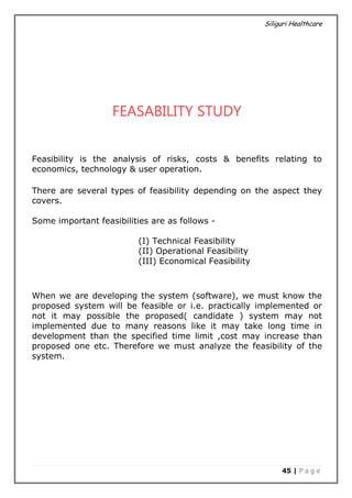Siliguri Healthcare
45 | P a g e
FEASABILITY STUDY
Feasibility is the analysis of risks, costs & benefits relating to
economics, technology & user operation.
There are several types of feasibility depending on the aspect they
covers.
Some important feasibilities are as follows -
(I) Technical Feasibility
(II) Operational Feasibility
(III) Economical Feasibility
When we are developing the system (software), we must know the
proposed system will be feasible or i.e. practically implemented or
not it may possible the proposed( candidate ) system may not
implemented due to many reasons like it may take long time in
development than the specified time limit ,cost may increase than
proposed one etc. Therefore we must analyze the feasibility of the
system.
 