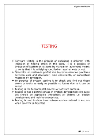 Siliguri Healthcare
46 | P a g e
TESTING
 Software testing is the process of executing a program with
intension of finding errors in the code. It is a process of
evolution of system or its parts by manual or automatic means
to verify that it is satisfying specified or requirements or not.
 Generally, no system is perfect due to communication problems
between user and developer, time constraints, or conceptual
mistakes by developer.
 To purpose of system testing is to check and find out these
errors or faults as early as possible so losses due to it can be
saved.
 Testing is the fundamental process of software success.
 Testing is not a distinct phase in system development life cycle
but should be applicable throughout all phases i.e. design
development and maintenance phase.
 Testing is used to show incorrectness and considered to success
when an error is detected.
 