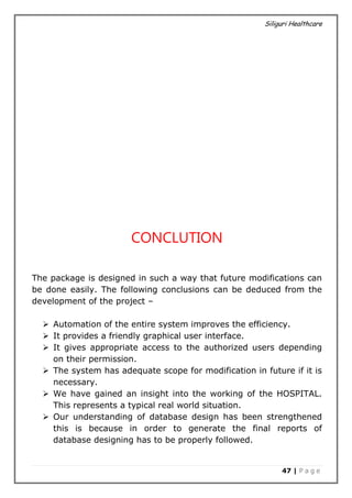 Siliguri Healthcare
47 | P a g e
CONCLUTION
The package is designed in such a way that future modifications can
be done easily. The following conclusions can be deduced from the
development of the project –
 Automation of the entire system improves the efficiency.
 It provides a friendly graphical user interface.
 It gives appropriate access to the authorized users depending
on their permission.
 The system has adequate scope for modification in future if it is
necessary.
 We have gained an insight into the working of the HOSPITAL.
This represents a typical real world situation.
 Our understanding of database design has been strengthened
this is because in order to generate the final reports of
database designing has to be properly followed.
 