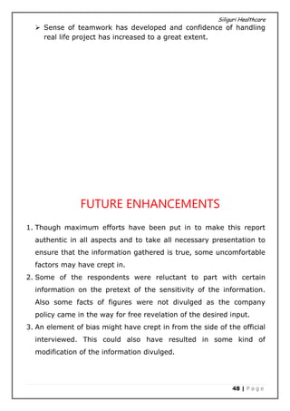 Siliguri Healthcare
48 | P a g e
 Sense of teamwork has developed and confidence of handling
real life project has increased to a great extent.
FUTURE ENHANCEMENTS
1. Though maximum efforts have been put in to make this report
authentic in all aspects and to take all necessary presentation to
ensure that the information gathered is true, some uncomfortable
factors may have crept in.
2. Some of the respondents were reluctant to part with certain
information on the pretext of the sensitivity of the information.
Also some facts of figures were not divulged as the company
policy came in the way for free revelation of the desired input.
3. An element of bias might have crept in from the side of the official
interviewed. This could also have resulted in some kind of
modification of the information divulged.
 