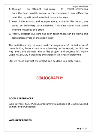 Siliguri Healthcare
49 | P a g e
4. Through an attempt was make to collect information
from the best possible source in the company, it was difficult to
meet the top officials due to their busy schedules.
5. Most of the analysis and interpretations, made for this report, are
based on secondary data obtained. This data could have some
inherent mistakes and errors.
6. Finally, although due care has been taken those can be typing and
compilation errors in the report itself.
The limitations may be many and the magnitude of the influence of
these limiting factors may have a bearing on the report, but it in no
way alters the ultimate aim of the project and because it's highly
USER FRIENDLY, it would be the choice of all kinds of personnel.
Still we found out that the project can be done in a better way.
BIBLIOGRAPHY
BOOK REFERENCES
Ivan Bayross, SQL, PL/SQL programming language of Oracle, Second
Edition, BPB Publication.
WEB REFERENCES
 