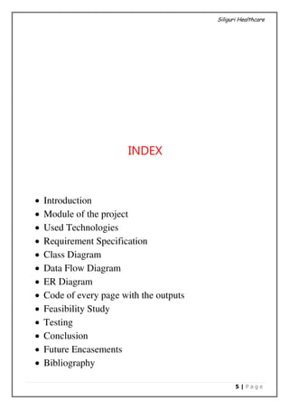 Siliguri Healthcare
5 | P a g e
INDEX
 Introduction
 Module of the project
 Used Technologies
 Requirement Specification
 Class Diagram
 Data Flow Diagram
 ER Diagram
 Code of every page with the outputs
 Feasibility Study
 Testing
 Conclusion
 Future Encasements
 Bibliography
 