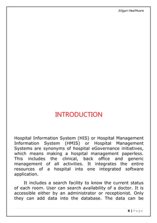 Siliguri Healthcare
6 | P a g e
INTRODUCTION
Hospital Information System (HIS) or Hospital Management
Information System (HMIS) or Hospital Management
Systems are synonyms of hospital eGovernance initiatives,
which means making a hospital management paperless.
This includes the clinical, back office and generic
management of all activities. It integrates the entire
resources of a hospital into one integrated software
application.
It includes a search facility to know the current status
of each room. User can search availability of a doctor. It is
accessible either by an administrator or receptionist. Only
they can add data into the database. The data can be
 