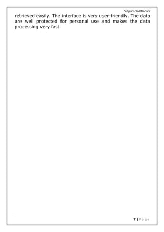 Siliguri Healthcare
7 | P a g e
retrieved easily. The interface is very user-friendly. The data
are well protected for personal use and makes the data
processing very fast.
 