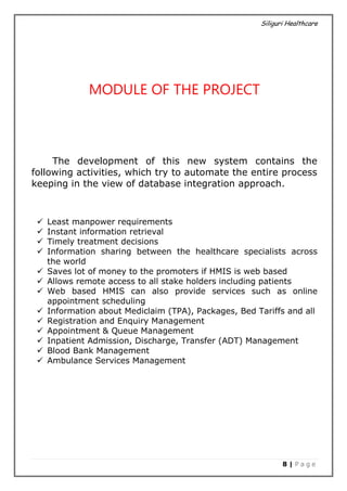 Siliguri Healthcare
8 | P a g e
MODULE OF THE PROJECT
The development of this new system contains the
following activities, which try to automate the entire process
keeping in the view of database integration approach.
 Least manpower requirements
 Instant information retrieval
 Timely treatment decisions
 Information sharing between the healthcare specialists across
the world
 Saves lot of money to the promoters if HMIS is web based
 Allows remote access to all stake holders including patients
 Web based HMIS can also provide services such as online
appointment scheduling
 Information about Mediclaim (TPA), Packages, Bed Tariffs and all
 Registration and Enquiry Management
 Appointment & Queue Management
 Inpatient Admission, Discharge, Transfer (ADT) Management
 Blood Bank Management
 Ambulance Services Management
 