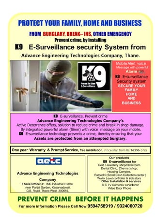 PROTECT YOUR FAMILY, HOME AND BUSINESS
FROM BURGLARY, BREAK– INS, OTHER EMERGENCY
Prevent crime, by installing
K9 E-Surveillance security System from
Advance Engineering Technologies Company, Thane.
K9 E-surveillance, Prevent crime
Advance Engineering Technologies Company's
Active Deterrence offers, solution to reduce crime and break-in shop damage.
By integrated powerful alarm (Siren) with voice message on your mobile.
K9 E-surveillance technology prevents a crime, thereby ensuring that your
Assets are protected from an attempted burglary.
Mobile Alert voice
Message with powerful
Alarm
K9 E-surveillance
Security system
SECURE YOUR
FAMILY
HOME
AND
BUSINESS
PREVENT CRIME BEFORE IT HAPPENS
For more information Please Call Now 9594758919 / 9324060720
One year Warranty & PromptService, free installation, Price start from Rs.14,950- only
Advance Engineering Technologies
Company
Thane Office: 41 TMC Industrial Estate,
near Parijat Garden, Kasarvadavali,
G.B. Road, Thane West .400615.
Tel.022 32224125,
Mobile 9324060720 / 9594758919
aetc2000@gmail.com
Our products
K9 E-surveillance for
Gold / Jewellery shop/Showroom,
Dental Clinic, Chemist shop ,
Housing Complex,
Patpedhi (Small Cash Collection center )
Water Level controller & Indicators
Other Installation & services
C C TV Cameras surveillance
Video Door Phone
 