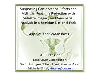 Supporting Conservation Efforts and
Aiding in Poaching Reduction with
Satellite Imagery and Geospatial
Analysis in a Zambian National Park
Graphics and Screenshots
iGETT Lesson
Land Cover Classifications
South Luangwa National Park, Zambia, Africa
Michelle Kinzel, kinzelm@cox.net
 
