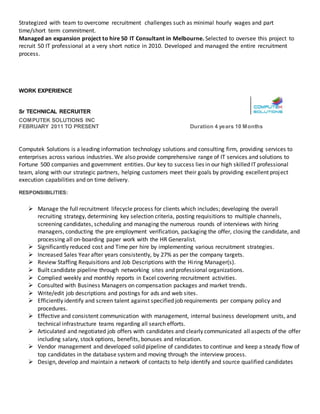 Strategized with team to overcome recruitment challenges such as minimal hourly wages and part
time/short term commitment.
Managed an expansion project to hire 50 IT Consultant in Melbourne. Selected to oversee this project to
recruit 50 IT professional at a very short notice in 2010. Developed and managed the entire recruitment
process.
WORK EXPERIENCE
Sr TECHNICAL RECRUITER
COMPUTEK SOLUTIONS INC
FEBRUARY 2011 TO PRESENT Duration 4 years 10 Months
Computek Solutions is a leading information technology solutions and consulting firm, providing services to
enterprises across various industries. We also provide comprehensive range of IT services and solutions to
Fortune 500 companies and government entities. Our key to success lies in our high skilled IT professional
team, along with our strategic partners, helping customers meet their goals by providing excellent project
execution capabilities and on time delivery.
RESPONSIBILITIES:
 Manage the full recruitment lifecycle process for clients which includes; developing the overall
recruiting strategy, determining key selection criteria, posting requisitions to multiple channels,
screening candidates, scheduling and managing the numerous rounds of interviews with hiring
managers, conducting the pre employment verification, packaging the offer, closing the candidate, and
processing all on-boarding paper work with the HR Generalist.
 Significantly reduced cost and Time per hire by implementing various recruitment strategies.
 Increased Sales Year after years consistently, by 27% as per the company targets.
 Review Staffing Requisitions and Job Descriptions with the Hiring Manager(s).
 Built candidate pipeline through networking sites and professional organizations.
 Complied weekly and monthly reports in Excel covering recruitment activities.
 Consulted with Business Managers on compensation packages and market trends.
 Write/edit job descriptions and postings for ads and web sites.
 Efficiently identify and screen talent against specified job requirements per company policy and
procedures.
 Effective and consistent communication with management, internal business development units, and
technical infrastructure teams regarding all search efforts.
 Articulated and negotiated job offers with candidates and clearly communicated all aspects of the offer
including salary, stock options, benefits, bonuses and relocation.
 Vendor management and developed solid pipeline of candidates to continue and keep a steady flow of
top candidates in the database system and moving through the interview process.
 Design, develop and maintain a network of contacts to help identify and source qualified candidates
 