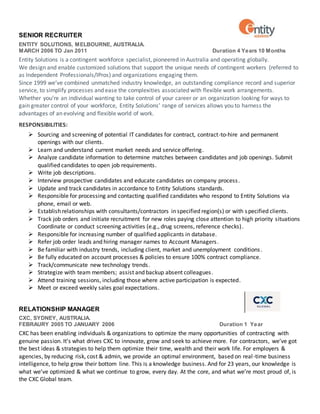 SENIOR RECRUITER
ENTITY SOLUTIONS, MELBOURNE, AUSTRALIA.
MARCH 2006 TO Jan 2011 Duration 4 Years 10 Months
Entity Solutions is a contingent workforce specialist, pioneered in Australia and operating globally.
We design and enable customized solutions that support the unique needs of contingent workers (referred to
as Independent Professionals/IPros) and organizations engaging them.
Since 1999 we’ve combined unmatched industry knowledge, an outstanding compliance record and superior
service, to simplify processes and ease the complexities associated with flexible work arrangements.
Whether you’re an individual wanting to take control of your career or an organization looking for ways to
gain greater control of your workforce, Entity Solutions’ range of services allows you to harness the
advantages of an evolving and flexible world of work.
RESPONSIBILITIES:
 Sourcing and screening of potential IT candidates for contract, contract-to-hire and permanent
openings with our clients.
 Learn and understand current market needs and service offering.
 Analyze candidate information to determine matches between candidates and job openings. Submit
qualified candidates to open job requirements.
 Write job descriptions.
 Interview prospective candidates and educate candidates on company process.
 Update and track candidates in accordance to Entity Solutions standards.
 Responsible for processing and contacting qualified candidates who respond to Entity Solutions via
phone, email or web.
 Establish relationships with consultants/contractors in specified region(s) or with specified clients.
 Track job orders and initiate recruitment for new roles paying close attention to high priority situations
Coordinate or conduct screening activities (e.g., drug screens, reference checks).
 Responsible for increasing number of qualified applicants in database.
 Refer job order leads and hiring manager names to Account Managers.
 Be familiar with industry trends, including client, market and unemployment conditions.
 Be fully educated on account processes & policies to ensure 100% contract compliance.
 Track/communicate new technology trends.
 Strategize with team members; assist and backup absent colleagues.
 Attend training sessions, including those where active participation is expected.
 Meet or exceed weekly sales goal expectations.
RELATIONSHIP MANAGER
CXC, SYDNEY, AUSTRALIA.
FEBRAURY 2005 TO JANUARY 2006 Duration 1 Year
CXC has been enabling individuals & organizations to optimize the many opportunities of contracting with
genuine passion. It’s what drives CXC to innovate, grow and seek to achieve more. For contractors, we’ve got
the best ideas & strategies to help them optimize their time, wealth and their work life. For employers &
agencies, by reducing risk, cost & admin, we provide an optimal environment, based on real-time business
intelligence, to help grow their bottom line. This is a knowledge business. And for 23 years, our knowledge is
what we’ve optimized & what we continue to grow, every day. At the core, and what we’re most proud of, is
the CXC Global team.
 