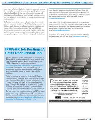 WWW.IPMA-HR.ORG SEPTEMBER 2011 | 9 |
■ w o r k f o r c e / s u c c e s s i o n p l a n n i n g & s t r a t e g i c p l a n n i n g ■
these issues by having HR plan for emergency succession planning—
key leaders leaving at an inopportune time—deciding ahead of time
which staff could best fill that role. A competitive interview and
training process for staff also serves to fast-track ambitious employ-
ees while adequately preparing them for management roles should
they be needed.
Perhaps the most critical concept to keep in mind about strategic
planning is that one size does not fit all. Each local government has
different needs that must be addressed in order to make their own
visions reality. However, the adoption of staff and stakeholder
involvement, communications and external relations, goal tracking
and performance management and succession planning may make
strategic planning more successful—and widespread—in the future.
LCW Liebert Cassidy Whitmore
F earse than 30 yor mor
vided the highest qualitoe prvha
ngelesos AL
310.981.2000
anciscFS
sneyortt, our aears
yvided the highest qualit
ngeles
310.981.2000
W iebertLLC
Employment Law | Labor Relations | E
ticalaction and prtaeseneprr
's public agenciesniaoralifor Csolutions f
ts ofin all aspec ymenemplo
tionselar , and managemen
isitV ymenom/emplo.cwlegal.lcwww
ticace about our prmor
ehitmorWdyassiC
tions | Education Law | Management Training
anciscrFanS
415.512.3000
esnorF
559.256.7800
an DiegoS
619.400.4955
om.cwlegallc
om.cflsaaudit
etivea, crtical
's public agencies
wt laymen , orlab
ainingt trmanagemen .
w-latymen no leart
ea.e artic
aining
oancisc
415.512.3000
559.256.7800
an Diego
619.400.4955
om
om
Laura Francisco is a senior consultant with The Singer Group. She
helps governments, libraries and other organizations figure out their
compensation and classification issues, and then helps them explain
it all to employees. Francisco can be reached by e-mail at
LFrancisco@singergrp.com.
Paula Singer, Ph.D., is the president and owner of The Singer Group.
Singer believes HR should take a strategic seat at the grownups’ table
in governments, libraries and other organizations and she has written
several books to back that up. Singer can be reached by
e-mail at pmsinger@singergrp.com.
To subscribe to The Singer Group’s monthly e-newsletter targeted to
local government, visit their Web site at www.singergrp.com. —N
IPMA-HR’s Web site and the Recruiter Services section of
IPMA-HR’s monthly magazine, HR News, are both great
places for your job postings. Anyone anywhere can access
IPMA-HR’s online job postings page, online at
http://www.ipma-hr.org/public-sector-hr-community/job-
listings, and the magazine is sent out to all IPMA-HR
members and subscribers at the beginning of each month,
which puts your job in front of roughly 7,000 qualified
candidates.
Online job postings are posted for 30 days, while the print
classified postings will appear in one issue of HR News maga-
zine. (Currently, IPMA-HR is accepting submissions for the
October 2011 issue, which will be sent to members on or
about October 1. The deadline for inclusion in the October
2011 issue is September 6. To submit a job posting for the
November issue, place your posting on or before October 5.)
The cost to post your job, either online, or in HR News maga-
zine, or both, is just $300 for members of IPMA-HR, or
$400 for nonmembers. For more information or to post your
job opening, visit http://www.ipma-hr.org/public-sector-hr-
community/job-listings/post-job-listing. —N
IPMA-HR Job Postings:A
Great Recruitment Tool
 