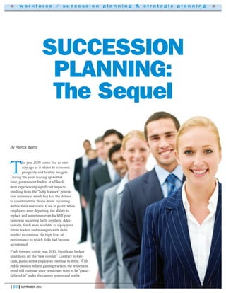 | 10 | SEPTEMBER 2011
T
he year 2008 seems like an eter-
nity ago as it relates to economic
prosperity and healthy budgets.
During the years leading up to that
time, government leaders at all levels
were experiencing significant impacts
resulting from the “baby boomer” genera-
tion retirement trend, but had the dollars
to counteract the “brain drain” occurring
within their workforce. Case in point: while
employees were departing, the ability to
replace and sometimes even backfill posi-
tions was occurring fairly regularly. Addi-
tionally, funds were available to equip your
future leaders and managers with skills
needed to continue the high level of
performance to which folks had become
accustomed.
Flash forward to this year, 2011. Significant budget
limitations are the “new normal.” Contrary to fore-
casts, public sector employees continue to retire. With
public pension reform gaining traction, the retirement
trend will continue since pensioners want to be “grand-
fathered in” under the current system and not be
HR NEWS MAGAZINE
■ w o r k f o r c e / s u c c e s s i o n p l a n n i n g & s t r a t e g i c p l a n n i n g ■
SUCCESSION
PLANNING:
The Sequel
By Patrick Ibarra
 
