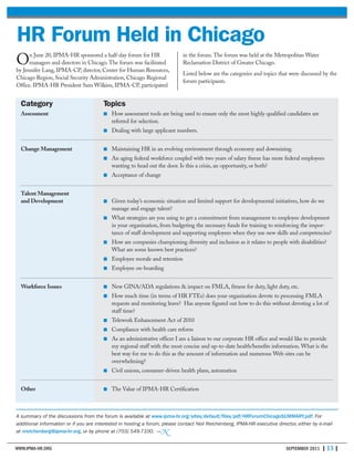 WWW.IPMA-HR.ORG SEPTEMBER 2011 | 13 |
On June 20, IPMA-HR sponsored a half-day forum for HR
managers and directors in Chicago. The forum was facilitated
by Jennifer Lang, IPMA-CP, director, Center for Human Resources,
Chicago Region, Social Security Administration, Chicago Regional
Office. IPMA-HR President Sam Wilkins, IPMA-CP, participated
in the forum. The forum was held at the Metropolitan Water
Reclamation District of Greater Chicago.
Listed below are the categories and topics that were discussed by the
forum participants.
HR Forum Held in Chicago
Category Topics
Assessment ■ How assessment tools are being used to ensure only the most highly qualified candidates are
referred for selection.
■ Dealing with large applicant numbers.
Change Management ■ Maintaining HR in an evolving environment through economy and downsizing.
■ An aging federal workforce coupled with two years of salary freeze has more federal employees
wanting to head out the door. Is this a crisis, an opportunity, or both?
■ Acceptance of change
Talent Management
and Development ■ Given today’s economic situation and limited support for developmental initiatives, how do we
manage and engage talent?
■ What strategies are you using to get a commitment from management to employee development
in your organization, from budgeting the necessary funds for training to reinforcing the impor-
tance of staff development and supporting employees when they use new skills and competencies?
■ How are companies championing diversity and inclusion as it relates to people with disabilities?
What are some known best practices?
■ Employee morale and retention
■ Employee on-boarding
Workforce Issues ■ New GINA/ADA regulations & impact on FMLA, fitness for duty, light duty, etc.
■ How much time (in terms of HR FTEs) does your organization devote to processing FMLA
requests and monitoring leave? Has anyone figured out how to do this without devoting a lot of
staff time?
■ Telework Enhancement Act of 2010
■ Compliance with health care reform
■ As an administrative officer I am a liaison to our corporate HR office and would like to provide
my regional staff with the most concise and up-to-date health/benefits information. What is the
best way for me to do this as the amount of information and numerous Web sites can be
overwhelming?
■ Civil unions, consumer-driven health plans, automation
Other ■ The Value of IPMA-HR Certification
A summary of the discussions from the forum is available at www.ipma-hr.org/sites/default/files/pdf/HRForumChicagoSUMMARY.pdf. For
additional information or if you are interested in hosting a forum, please contact Neil Reichenberg, IPMA-HR executive director, either by e-mail
at nreichenberg@ipma-hr.org, or by phone at (703) 549-7100. —N
 
