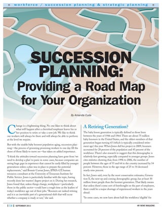 | 14 | SEPTEMBER 2011 HR NEWS MAGAZINE
■ w o r k f o r c e / s u c c e s s i o n p l a n n i n g & s t r a t e g i c p l a n n i n g ■
C
hange is a frightening thing. No one likes to think about
what will happen after a cherished employee leaves his or
her position to retire or take a new job. We like to think
our workers will always be there and will always be able to perform
at the level we require.
But with the sizable baby boomer population aging, succession plan-
ning—the process of grooming promising workers to one day fill the
shoes of those likely to move on—has taken on added importance.
“I think the attitudes toward succession planning have gone from ‘we
need to develop a plan’ to panic in some cases, because companies are
seeing huge gaps in experience that cannot be easily filled by younger
generations unless a plan was in place to prepare the potential
replacements,” said Bonnie Curran Jones, IPMA-CP, human
resources consultant at the University of Tennessee Institute for
Public Service. Jones is particularly familiar with the topic, having
recently done her masters’ degree project on it. During her research,
Jones found that, unless things change, workplaces—particularly
those in the public sector—could have a rough time as the leaders of
today’s workforce age out of their jobs. “Boomers are indeed retiring
and it is an inevitable part of a generational shift that will occur
whether a company is ready or not,” she said.
A Retiring Generation?
The baby boom generation is typically defined as those born
between the years of 1946 and 1964.There are about 75 million
baby boomers in the United States, and the oldest members of that
generation began turning 65 (which is typically considered retire-
ment age) this year. When Jones did her project in 2009, boomers
accounted for 28 percent of the population and 45 percent of the
workforce.There’s also research to suggest that this demographic is
relatively fast-growing, especially compared to younger groups. Jones
cites statistics showing that, from 1996 to 2006, the number of
people between the ages of 55 and 64 in the country increased by 54
percent. However, those in the age range of 25 to 34 decreased
nearly nine percent.
In fact, Jones said, even by the most conservative estimates, Genera-
tion X, the next up and coming demographic group, has at least 30
million fewer people than the boomer generation.That likely means
that unless there’s some sort of forethought on the part of employers,
there could be a major shortage of experienced workers in the years
ahead.
“In some cases, we now have about half the workforce ‘eligible’ for
SUCCESSION
PLANNING:
Providing a Road Map
for Your Organization
By Amanda Cuda
 