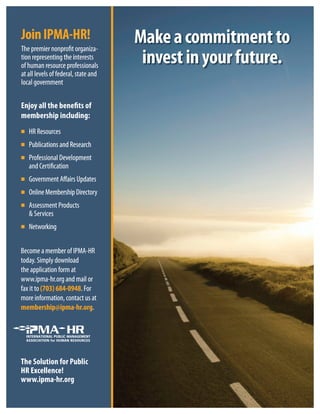 Makeacommitmentto
investinyourfuture.
HR Resources
Publications and Research
Professional Development
and Certification
Government Affairs Updates
OnlineMembershipDirectory
Assessment Products
& Services
Networking
The Solution for Public
HR Excellence!
www.ipma-hr.org
Become a member of IPMA-HR
today. Simply download
the application form at
www.ipma-hr.org and mail or
fax it to (703) 684-0948. For
more information, contact us at
membership@ipma-hr.org.
Enjoy all the benefits of
membership including:
The premier nonprofit organiza-
tion representing the interests
of human resource professionals
at all levels of federal, state and
local government
JoinIPMA-HR!
ternmenval goloc
ederels of ft all leva
e prcesourof human r
ting the ineseneprtion r
emier nonprhe prT
AMPInioJ
e andt, staaleder
essionalsofofessionalse pr
estsertting the in
-ganizaofit oremier nonpr
!RH-A
nipihsrebmem
ebehtllayojnE
evessional Dofofessional DrP
tions and ResearaublicP
escHR Resour
:gnidulcn
fostfiene
telopmenev
chtions and Resear
esvicer& S
oducrt PssessmenA
rebmeMenilnO
ffairs Updat AernmenvoG
tionatificerand C
evessional Dofofessional DrP
tsoduc
yrotceriDpihsr
estffairs Upda
tion
telopmenev
g and mail or.or.ipma-hrwww
orm ation ftion form aathe applic
wnloadimply do. Syodat
ome a member of IPMecB
gnikrotweN
g and mail or
torm a
wnload
A-HRome a member of IPM
membership@ipma-hr
tion, cormae infe informamor
(703) 684-0948ofax it t
.g.ormembership@ipma-hrmembership@ipma-hr.or
tt us atacontion, c
or. F(703) 684-0948
.rh-ampi.www
!ecnellecxERH
ofnoituloSehT
gro
cilbuPro
 