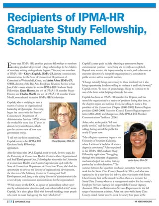 | 18 | SEPTEMBER 2011 HR NEWS MAGAZINE
Every year, IPMA-HR, provides graduate fellowships to members
seeking graduate degrees and college scholarships to the children
of members seeking undergraduate degrees. This year, two members
of IPMA-HR—Cheryl Cepelak,IPMA-CS, deputy commissioner,
administration, for the State of Connecticut Department of
Correction in Wethersfield, Conn., and Anita Asher,IPMA-CP,
SPHR, director of the Bay Area Employee Relations Service in San
Jose, Calif.—were selected to receive IPMA-HR Graduate Study
Fellowships. Grant Hunter, the son of IPMA-HR member Stacye
Hunter, and Charles Morffi, the son of IPMA-HR member Cassie
Morffi, were selected to receive IPMA-HR Scholarships.
Cepelak, who is studying to earn a
master of science in organizational
leadership at Quinnipiac University,
began her career with the State of
Connecticut’s Department of
Administrative Services (DAS), where
she worked for more than 17 years in
almost every unit/division, which
gave her an overview of how state
government works.
“I still rely on those experiences,”
Cepelak wrote in her IPMA-HR
Graduate Study Fellowship
application.
After her time with DAS, Cepelak went to work, for two years, for
the University of Connecticut Health Center in their Organizational
and Staff Development Unit. Following her time with the University
of Connecticut Health Care Center, Cepelak took a job with the
State of Connecticut Department of Correction. There, she’s had the
opportunity to serve as the director of organizational development,
the director of the Maloney Center for Training and Staff
Development, and, later, as the acting director of administration (she
is now deputy commissioner, administration, for the organization).
“While many see the DOC as a place of paramilitary culture oper-
ated by administrative directives and post orders (which it is),” wrote
Cepelak, “it is also a place filled with forward-thinking, smart people
who want to make that agency the best (which it is).”
Cepelak’s career goals include obtaining a permanent deputy
commissioner position—something she recently accomplished.
Beyond state service, she hopes someday to teach, and to become an
executive director of a nonprofit organization or a consultant to
public service and/or nonprofit entities.
“Change naturally brings uncertainty to those involved, but it also
brings opportunity for those willing to embrace it and look forward,”
Cepelak wrote. “In times of great change, I hope to continue to be
one of the latter while helping others do the same.
Cepelak has been an IPMA-HR member for 10 years, and has
served the organization in a variety of positions during that time, at
the chapter, region and national levels, including, to name a few,
president of the Connecticut Chapter (2000-2001), Eastern Region
president (2003-2004) Executive Council Eastern Region represen-
tative (2006-2008) and chairperson of the IPMA-HR Member
Communications Taskforce (2006).
Asher, who, as she put it, “fell into
public service,” said she has found her
calling, having served the public for
nearly 15 years now.
“My collegiate experience began at the
University of Southern California
where I achieved a bachelor of science
degree in astronomy,” Asher explained
in her IPMA-HR Graduate Study
Fellowship application. “Struggling
through two semesters of quantum
mechanics helped me realize that my
passion lay in other directions.” The
summer between her quantum mechanics semesters, Asher went to
work for the Santa Clara County Recorder’s Office, and what was
supposed to be a part-time job led to a nine-year career with Santa
Clara County, first in the recorder’s office, then as a recruiter for
Santa Clara County, where as a management analyst for the county’s
Employee Services Agency, she supported the Finance Agency,
Assessor’s Office and Information Services Department in the full
range of recruitment activities. After her career with Santa Clara
County ended, Asher went to work for nearly four years as the
Recipients of IPMA-HR
Graduate Study Fellowship,
Scholarship Named
Anita Asher, IPMA-CP
Cheryl Cepelak, IPMA-CS
 