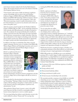 senior human resources analyst for the San Jose Redevelopment
Agency. She recently returned to her roots as the director of the Bay
Area Employee Relations Service.
“I have learned a wide variety of skills and obtained a significant
amount of knowledge with my work on the local (Northern
California Chapter of IPMA-HR) board, (IPMA-HR Western
Region) and (IPMA-HR Technology Taskforce); however, I did not
have formal education in public sector management,” Asher said.
“My intent in pursuing a master’s in public administration at San
Jose State University is to round out my education and continue my
career in the public sector.”
Asher has served as a board member for the Northern California
Chapter of IPMA-HR since 2007. As the membership chairperson,
Asher networks with HR professionals in all walks of local govern-
ment. She coordinates the annual membership drive, handles the
chapter contact list (more than 700 strong), and creates and distrib-
utes all electronic communication to chapter subscribers. Asher has
also coordinated two of the chapter’s networking socials, which kick
off the chapter’s annual event calendar and provide an opportunity
for chapter members and other interested parties to network.
In addition to her duties as membership chair, Asher is also the
chapter’s webmaster. She also serves as a member of the IPMA-HR
Western Region Website and Technology Committee, and is one of
only two representatives from the Western Region serving on
IPMA-HR Technology Taskforce.
Hunter is a sophomore this year at
Hastings College in Nebraska
majoring in business administration
and human resources management,
and expects to graduate in 2014. In his
personal essay, which he submitted in
May to IPMA-HR, he wrote, “All of
my life I have been surrounded by
family who work in the public sector,
which has enabled me to understand
the significance of public service. I
credit those in my family to inspire me
and motivate me to pursue degrees in
business administration and human resources management, and after
one year in college I feel as if those degrees will offer me success in
the future.”
Hunter described his educational goals and objectives as “rigorous”
and “demanding.” “Hastings College is known for challenging its
students while providing an atmosphere in which students can thrive
in the classroom under the careful guidance of professors and
administration,” he said.
After graduation, Hunter hopes to pursue a career in the public
sector; long term, he’d like to work for a municipality leading a
human resources department or serve in a similar capacity.
“It is my strong feeling that without a good education, success in the
world is difficult to achieve,” Hunter said. “It is my hope that
receiving the IPMA-HR scholarship will help me to achieve my
goals.”
Morffi, a sophomore at Fordham
University, hasn’t yet declared a major.
In his personal essay, which he
submitted to IPMA-HR in May, he
wrote, “I have always wanted to work
towards something that will impact
the lives of others, but discovering
specifically how my strengths can
accomplish that objective has not
proven the easiest of tasks.
“In our society there are endless
opportunities for one to make a living
out of helping others: medicine, social
work, human resources, nonprofit organizations, etc.,” continued
Morffi. “I have always been a talkative person with a passion for
problem solving, and I believe these skills point my current interests
towards a career in employment law. For the majority, we are all
employees of a company or organization. So, it seems fitting to
change the lives of others for the better by using my charisma and
problem solving skills to influence the way we all interact with
companies and organizations through our employment.”
Morffi looks forward to completing his degree at Fordham and
continuing his education in law school, where he can work toward
enforcing, as he put it, “equal opportunities in all workplaces.”
IPMA-HR provides up to $2,000 per year to two individuals
pursuing a J.D. or master’s degree in public administration, business
administration or a related field from an accredited post-graduate
degree program. The fellowship is renewable for one year. The
following requirements have been established for the IPMA-HR
Graduate Study Fellowship:
■ A minimum of five years of full-time experience of excellent
quality and depth
■ Strong academic record
■ Demonstrated leadership abilities
■ Strong commitment to public service
■ At least one year of membership in the association
The association provides a maximum of two $1,000 non-renewable
scholarships per year to the children of IPMA-HR members
seeking undergraduate degrees. Preference is given to students
pursuing human resources or public administration degrees. A
parent or legal guardian of a student applying for the scholarship
must be a current IPMA-HR member and have maintained
membership for the previous three years. —N
WWW.IPMA-HR.ORG SEPTEMBER 2011 | 19 |
Charles Morffi
Grant Hunter
 