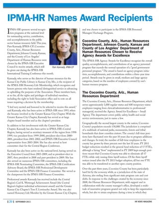 | 20 | SEPTEMBER 2011
IPMA-HR sponsors several recogni-
tion programs at the national level
for outstanding service, contribution,
and accomplishments in the public
sector human resources field. This year,
Pam Kannady, IPMA-CP; Coconino
County, Ariz., Human Resources
Department; Johnson County, Kansas;
and the County of Los Angeles’
Department of Human Resources were
chosen by the IPMA-HR Executive
Council to receive awards, which will
be given out during the IPMA-HR
International Training Conference this month.
Kannady, who serves as the director of human resources for the
Kansas City Public Library in Kansas City, Mo., is the recipient of
the IPMA-HR Honorary Life Membership, which recognizes and
honors persons who have rendered distinguished service in advancing
or upholding the purposes of the Association. These members have,
at no fee, all the rights and privileges of individual members,
including the right to hold Association office and to vote on all
issues requiring a decision by the membership.
“I feel very excited and honored to be selected to receive this award,”
said Kannady, who has been active in IPMA-HR since 1993, when
she became involved in the Greater Kansas City Chapter. With the
Greater Kansas City Chapter, Kannady has served as at-large
chapter board member and as the chapter’s president.
In addition to her involvement with the Greater Kansas City
Chapter, Kannady has also been active in IPMA-HR’s Central
Region, having served as secretary-treasurer of the region from 1998-
1999, vice president from 1999-2000, president-elect from 2000-
2001, president from 2001-2002, and IPMA-HR Executive Council
representative from 2003-2004. She has also served as host
committee chair for the Central Region Conference.
Kannady has also been active on the national level, having served on
the Executive Council from 2003-2009, and as president-elect in
2007, then president in 2008 and past-president in 2009. She has
also served on numerous IPMA-HR committees, including the
IPMA-HR Nominating Committee, the IPMA-HR Certification
Advisory Board, the IPMA-HR Professional Development
Committee and the IPMA-HR Finance Committee. She served as
the chairperson for the IPMA-HR Finance Committee.
Professional awards Kannady has received include the Central
Region’s Carl K. Wettengal Achievement Award (the Central
Region’s highest individual achievement award) and the Greater
Kansas City Chapter’s Tom F. Lewinsohn Award. She was also
named Honorary Life Member by the Greater Kansas City Chapter,
and was chosen to participate in the IPMA-HR Personnel
Managers’ Exchange Program.
Coconino County, Ariz., Human Resources
Department, Johnson County, Kansas and
County of Los Angeles’ Department of
Human Resources Chosen to Receive
Agency Awards for Excellence
The IPMA-HR Agency Awards for Excellence recognize the overall
quality, accomplishments, and contributions of an agency personnel
program that exceeds the normal operation of a “good government
personnel program.” The award is based on agency program initia-
tives, accomplishments, and contributions within a three-year time
period. Awards may be given in small, medium and large agency
categories, based on the number of employees covered by one’s
human resource program.
The Coconino County, Ariz., Human
Resources Department
The Coconino County, Ariz., Human Resources Department, which
serves approximately 1,000 regular-status and 600 temporary-status
employees ranging from clerical/administrative to professional/
managerial, received the Agency Award for Excellence – Small
Agency. The department covers public safety, health and social
service environments, just to name a few.
Geographically the second largest county in the nation, Coconino
County’s population exceeds 130,000. The jurisdiction is comprised
of a multitude of national parks, monuments, forests and tribal
homelands that draw countless visitors. The county’s full-time posi-
tions have fluctuated over the past 10 years due to program additions
and changes. In total, the number of full-time employees in the
county has grown by three percent over the last 10 years. FY 2011
budget reductions resulted in the general fund reduction of 17 FTEs,
although a hiring “frost” implemented in FY 2009 kept enough posi-
tions vacant that Coconino County was able to eliminate all 17
FTEs while only issuing three layoff notices. Of the three layoff
notices issued after the FY 2011 budget adoption, all but one FTE
was able to be transferred to another open county position.
Over the past three years, Coconino County has been particularly
hard hit by the economy while, as a jurisdiction of the state of
Arizona, also reeling from significant state program cuts and cost
shifts. In response to the challenges created by the economy since
2008, the Human Resources Department, with support and in
collaboration with the county manager’s office, developed a multi-
tude of innovative programs geared not only to keep the organization
whole, but also to retain employees during a time in which they
HR NEWS MAGAZINE
IPMA-HR Names Award Recipients
Pam Kannady, IPMA-CP
 