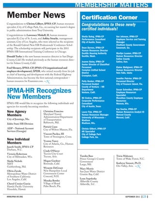 WWW.IPMA-HR.ORG SEPTEMBER 2011 | 23 |
MEMBERSHIP MATTERS
Certification Corner
Congratulations to these newly
certified individuals!
Sheila Balog, IPMA-CP
Performance Consultant
City of Austin, Texas
Dean Barnes, IPMA-CP
Human Resources Director
Seattle Housing Authority
Seattle, Wash.
Jeanne Batey, IPMA-CP
Senior Director of Classified
Personnel
Compton Unified School
District
Crompton, Calif.
Patty Booker, IPMA-CP
Personnel Analyst
County of Ventura – HR
Department
Ventura, Calif.
MJ Endres, IPMA-CP
Corporate Performance
Consultant
City of Austin, Texas
Laura Fisk, IPMA-CP
Human Resources Manager
University of Wisconsin –
Madison
Madison, Wis.
Christa Gilbert, IPMA-CP
HR Specialist
City of College Park
College Park, Ga.
Van Johnson, IPMA-CP
Employee Service and Training
Manager
Chatham County Government
Savannah, Ga.
Marilyn Leamer, IPMA-CP
Human Resources Director
Saline County
Salina, Kan.
Elaine Molignoni, IPMA-CP
Human Resources Director
Twin Falls, Idaho
Jennifer Poirrier, IPMA-CP
Personnel Director
City of Treasure Island, Fla.
Susan Schreiber, IPMA-CP
Employee Resources
Specialist
Marathon County Employee
Resources
Wausau, Wis.
Kay Sverha, IPMA-CP
Human Resources Analyst III
Merced County
Merced, Calif.
Member News
Congratulations to Christa Gilbert, IPMA-CP, human resources
specialist, City of College Park, Ga., on earning her master’s degree
in public administration from Troy University.
Congratulations to Lawrence Miskell, II, human resources
specialist II, City of St. Louis, and Ashley Stracke, management
assistant, City of Los Angeles, who were selected as the recipients
of the Ronald Gabriel New HR Professionals’ Conference Schol-
arship. The scholarship recipients will participate in the 2011
IPMA-HR International Training Conference in Chicago.
Donald Turko is the new human resources director in San Diego
County, Calif. He worked previously as the human resources direc-
tor for Solano County, Calif.
Fred Shwaery, IPMA-CP, IPMA-CS (organizational and
employer development), SPHR, who retired recently from his job
as chief of learning and development with the Federal Highway
Administration, has become the first national correspondent –
human resources for Examiner.com. —N
New Agency
Members
City of Jennings, Mo.
Idaho State HR Division
ADP – National Account
Services (Georgia)
New Individual
Members
Janeth Smith, IPMA-CP
Durham, N.C.
Victoria Robertson
City of Milwaukee, Wis.
Sheila Nichols
NIST
Gaithersburg, Md.
Olivia Zavala
Metropolitan Water District
of Southern California
Los Angeles, Calif.
Cheryl Crozier Garcia
Hawaii Pacific University
Honolulu, Hawaii
Christina Francino
Maryland Transit
Administration/Department
of Transportation
Baltimore, Md.
Patrick Cann
City of Wilton Manors, Fla.
Vincent Pacileo, III
Town of Stonington, Conn.
Yvonne Yancy
City of Atlanta, Ga., Human
Resources
Cindy O’Haver
Tucson City Court
Tucson, Ariz.
Megan Gardner
Riverside, Calif.
Wynette DeGroot
New Hampshire Local
Government Center
Concord, N.H.
Monika Bowles
Village of Royal
Palm Beach, Fla.
Tamika Bass
Prince George’s County
Government
Largo, Md.
Mary Morris
San Juan Water District
Granite Bay, Calif.
Lynn Sopolosky
Abbeville County
Abbeville, S.C.
Tricia Mahoney
Town of Wake Forest, N.C.
Kathryn Sinnott, Ph.D.
Oro Valley, Ariz. —N
IPMA-HR Recognizes
New Members
IPMA-HR would like to recognize the following individuals and
agencies for recently becoming members.
 