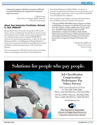 WWW.IPMA-HR.ORG SEPTEMBER 2011 | 29 |
Solutions for people who pay people.
Job Classification
Compensation
Performance Pay
Salary Surveys
1335 County Road D Circle East
St. Paul, MN 55109-5260
Phone: (651) 635-0976 Fax: (651) 635-0980
P.O. Box 32985 • Phoenix, AZ 85064-2985
Phone: (602) 840-1070 Fax: (602) 840-1071
www.foxlawson.com
NEWS
evaluating the program, I decided to encourage my HR staff
to enroll and benefit from the comprehensive training and
online convenience.”
— Marcia Lowry
Human Resources Manager, SPHR, IPMA-CP
Columbia County, Georgia
About Your Instructor/Facilitator, Richard
C. Heil, IPMA-CP
Richard (Dick) Heil is the founder and president of The Curtis
Group, a private consulting firm that specializes in human resource
and management issues in public and non-profit organizations. He
has conducted training sessions on behalf of IPMA-HR for
numerous U.S. governmental organizations, as well as for the Asian
Development Bank in the Philippines, the Peoples’ Republic of
China, the Government of Thailand, the Iraqi Ministries of Interior
and Defense and the federal government of the United Arab
Emirates.
Prior to his retirement in 1999, Heil served as director of employee
relations and development and director of personnel for the
Pennsylvania Department of Public Welfare. As director of
personnel, he directed the entire human resource operation for one of
the largest public organizations in the country, with over 23,000 full
time and 2,400 part time employees.
Heil received his master's degree in governmental administration
from the Wharton School, University of Pennsylvania.
“The goal of IPMA-HR’s HR Certificate Program is to build
understanding and competence in all of the functional compo-
nents that comprise a modern, public human resource opera-
tion. The HR Certificate Program allows busy HR
professionals to complete the modules on their schedule,
without incurring travel expenses, while ensuring the transfer
of knowledge and information through use of an interactive
format that encourages the exchange of information and
ideas.”
— Richard Heil, IPMA-CP
Founder and President
The Curtis Group
—N
 