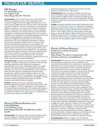 | 30 | SEPTEMBER 2011 HR NEWS MAGAZINE
RECRUITER SERVICE
HR Manager
U.S. Bankruptcy Court
Los Angeles, Calif.
Salary Range: $61,294 - $118,516
Job Description: The U.S. Bankruptcy Court, Central District of
California, is seeking a dynamic and accomplished human
resources manager to serve the largest bankruptcy court in the
country, with 24 judges and over 350 Court staff in five locations
in Southern California. The Court is looking for an individual with
significant experience in the areas of recruitment and selection,
benefits, classification and compensation, wellness, employee
relations, workforce and succession planning, and performance
management, including performance-based pay. The successful
candidate must: demonstrate a thorough knowledge of current HR
issues, including legislative mandates impacting human
resources management and development; be an effective
communicator who uses collaborative approaches in leading
cohesive and systematic changes; thrive in a culture of high
performance expectations and personal accountability; be a
champion for fair and equitable treatment of all employees and an
effective coach and counselor for improving performance of all
staff; and be an advocate for best practices who can confidently
and persuasively present options to the Court’s leadership team.
The position is based in Los Angeles with travel to divisional
offices in Santa Ana, Riverside, Woodland Hills, and Santa
Barbara as needed. The human resources manager reports to the
officer, Planning and Personnel Management.
Job Requirements: To qualify for the position of human resources
manager, an applicant must possess a minimum of two (2) years
specialized experience which includes HR management
responsibilities; six (6) years of specialized experience is highly
desirable. Specialized experience is progressively responsible
experience in at least one, but preferably two or more, functional
areas of human resources management and administration
(classification, staffing, training, employee relations, etc.) that
provided knowledge of the rules, regulations, terminology, etc. of
the area of human resources administration. Knowledge of human
resources staffing and budget requirements and ability to
implement automated HR systems required.
To Apply: Applications should be submitted to the Human
Resources Department located at 255 East Temple Street, 10th
Floor, Los Angeles, CA 90012. Applications may be obtained in
the Human Resources Department at the address listed above, or
by calling the 24-hour job information line at (213) 894-3129 or
by visiting our website at www.cacb.uscourts.gov. Applications and
resumes may be faxed to (213) 894-7498.
Director of Human Resources and
Labor Relations
City of Hartford, Conn.
Salary Range: $103,400 -$156,800 with excellent
benefits
Job Description: This position plans and directs citywide human
resources programs including: civil service recruitment and
testing, classification and compensation, training and
professional development, benefits administration and labor
relations (including contract negotiations).
Job Requirements: The successful candidate must have civil
service and labor relations experience to be considered. Must
have a bachelor’s degree (master’s preferred) and eight years of
progressively responsible human resources experience including
five years of supervision. City residency required within six months
of appointment.
To Apply: Interested candidates should submit application found
at http://www.hartford.gov/personnel/. Along with a completed
application, please include a letter of interest and resume to the
Office of Corporation Counsel, 550 Main Street, Hartford, CT
06103, or fax to (860) 722-8114, attention Ms. Saundra Kee-
Borges, and copy Mr. Miguel J. Matos, Chief Executive’s Office,
550 Main Street, Hartford, CT 06103. For additional information,
contact Ms. Randi Frank at rfrank05@snet.net. Qualified minorities
and women are encouraged to apply. AA/EOE Employer
Director of Human Resources
Southeastern Louisiana University
Hammond, La.
Salary Range:The salary is commensurate with
education, experience, and qualifications
Job Description: The director of human resources is responsible
for directing human resources policy and practice for the
university. Provides leadership in development, interpretation, and
administration of university employment policies and practices.
Directs the implementation of human resources objectives of
major significance to the university. Provides comprehensive
recruitment and employment programs. Ensures faculty and staff
understand the legal requirements for hiring. Ensures that
employment software meets the needs of the university
community. Oversees and administers the university benefits
program by providing leadership in development and coordination
of fringe benefits activities. Serves as a liaison with insurance
vendors or to state agencies to provide university benefits.
Ensures that staff positions are classified properly. Conducts
periodic compensation reviews and works with Institutional
Research and Assessment to provide upper management with
salary benchmarking information. Assists both management and
employees with a range of employee related issues. Helps to
resolve work place problems and administers the university
grievance process for classified staff. Directs the maintenance of
job descriptions and performance appraisals for university
employees. Directs the interpretation of and compliance with
federal and state law governing wage and hour compliance as well
as other labor related laws regulating the workplace. Directs and
manages the human resources’ module of the university ERP
information system (PeopleSoft), and serves as a member of the
PeopleSoft Core Team. Manages an office staff of approximately
sixteen (16) employees. Supervisory functions include
interviewing, hiring, training employees, benefits management,
and job classification; planning, assigning, and directing work; and
appraising performance. Works closely with the university
EEO/ADA Officer. Must be committed to working with diversity.
Job Requirements: Bachelor’s degree from an accredited
university. Seven (7) years of professional-level human resources
 