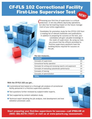 Start preparing your first-line supervisors for success—call IPMA-HR at
(800) 381-8378 (TEST) or visit us at www.ipma-hr.org/assessment.
CF-FLS 102 Correctional Facility
First-Line Supervisor Test
Choosing your first line of supervision is a critical
decision. It not only affects day-to-day operations,
but also has far-reaching impact on the future manage-
ment of your entire organization.
Candidates for promotion study for the CF-FLS 102 from
a reading list of relevant textbooks and publications.
In addition to preparing for success on the test, your
candidates will gain valuable knowledge in
the realm of supervision. By using our test,
you ensure that the officers promoted to
first-line supervisory positions have the
building blocks required for success on
the job.
NEW!
With the CF-FLS 102 you get...
● A promotional test based on a thorough job analysis of correctional
facility personnel in a first-line supervisory position.
● Test questions further reviewed by subject-matter experts.
● Test supported by content validation study.
● Technical report detailing the job analysis, test development and test
validation processes used.
The test measures...
CONTENT ITEMS
Concepts of supervision 23
Correctional facility operation 21
Concepts for writing and reviewing reports and paperwork 16
Concepts of evaluating subordinate performance 14
Concepts of training 14
Concepts of administration 12
TOTAL 100
 